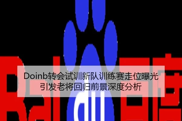 Doinb转会试训新队训练赛走位曝光引发老将回归前景深度分析