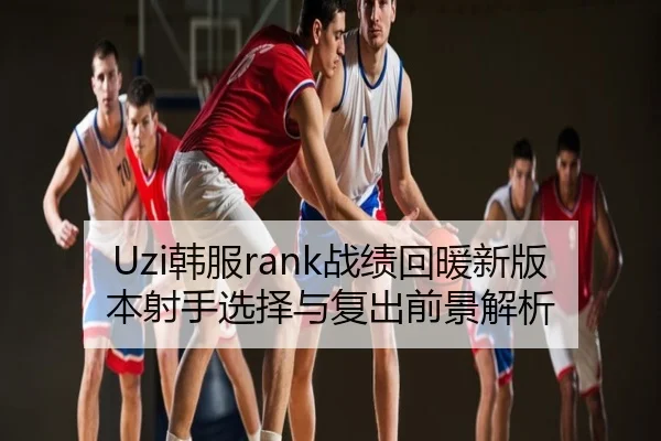 Uzi韩服rank战绩回暖新版本射手选择与复出前景解析